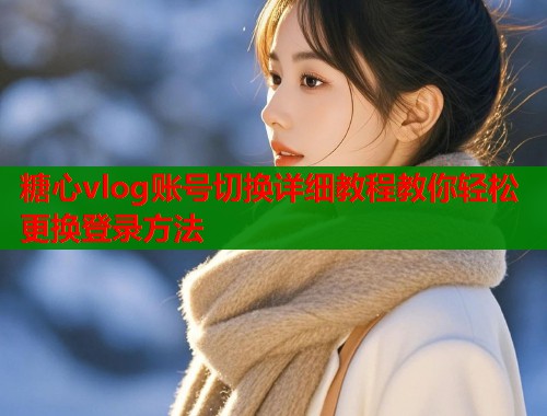 糖心vlog账号切换详细教程教你轻松更换登录方法