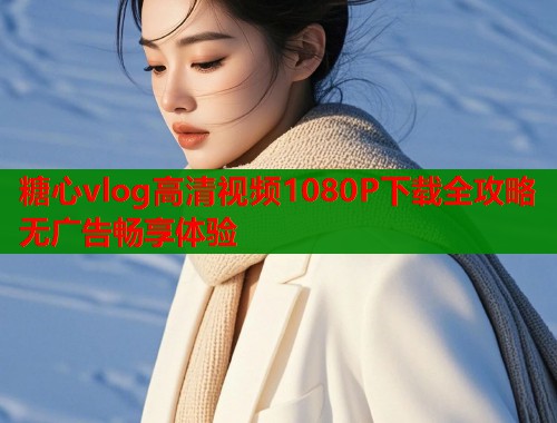 糖心vlog高清视频1080P下载全攻略无广告畅享体验