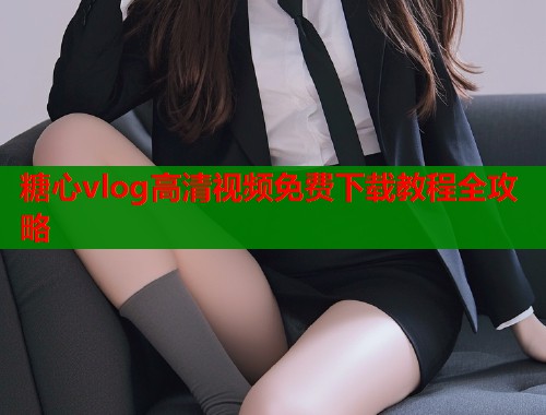 糖心vlog高清视频免费下载教程全攻略