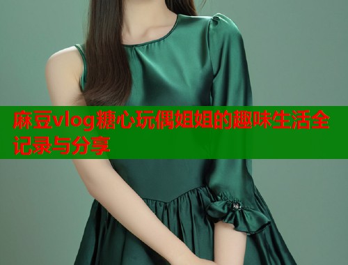 麻豆vlog糖心玩偶姐姐的趣味生活全记录与分享