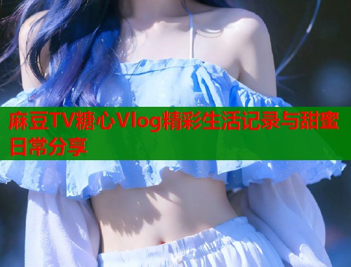 麻豆TV糖心Vlog精彩生活记录与甜蜜日常分享