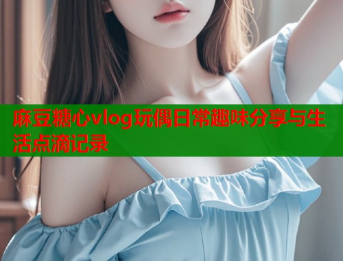 麻豆糖心vlog玩偶日常趣味分享与生活点滴记录