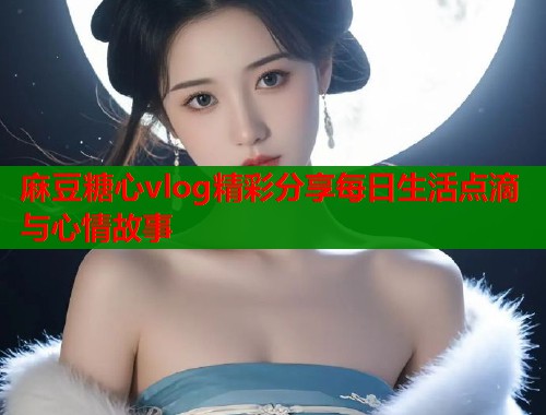 麻豆糖心vlog精彩分享每日生活点滴与心情故事