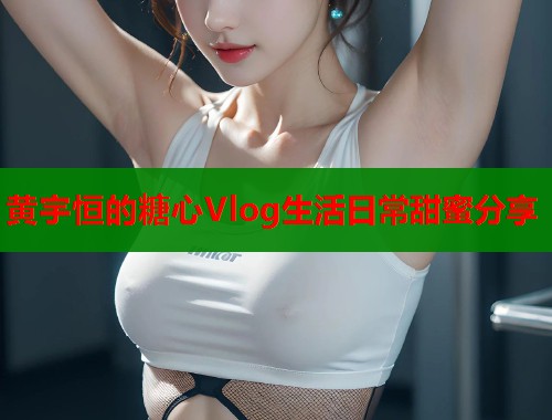 黄宇恒的糖心Vlog生活日常甜蜜分享