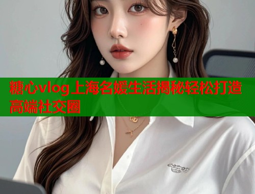 糖心vlog上海名媛生活揭秘轻松打造高端社交圈