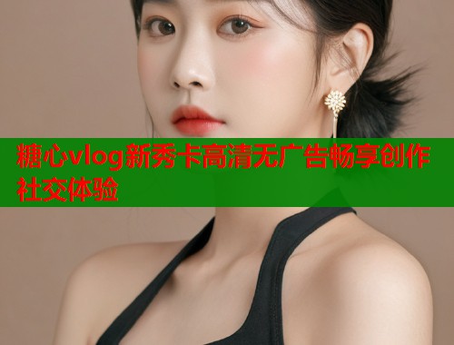 糖心vlog新秀卡高清无广告畅享创作社交体验