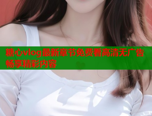 糖心vlog最新章节免费看高清无广告畅享精彩内容