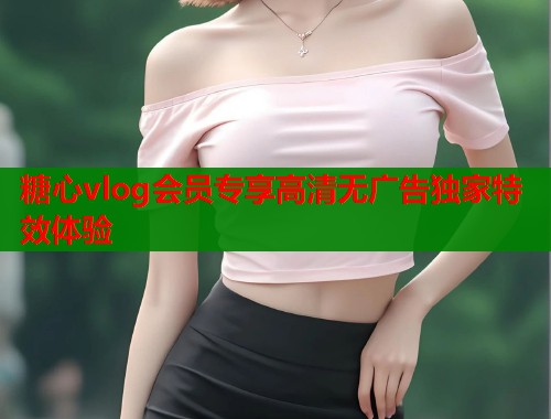 糖心vlog会员专享高清无广告独家特效体验