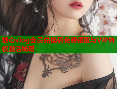 糖心vlog会员兑换码免费领取与VIP特权激活秘籍