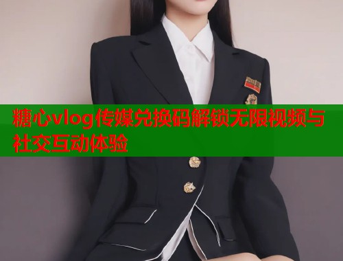 糖心vlog传媒兑换码解锁无限视频与社交互动体验