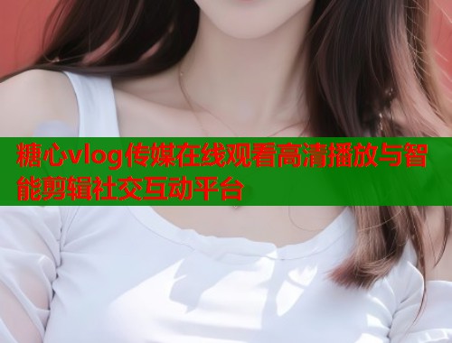 糖心vlog传媒在线观看高清播放与智能剪辑社交互动平台