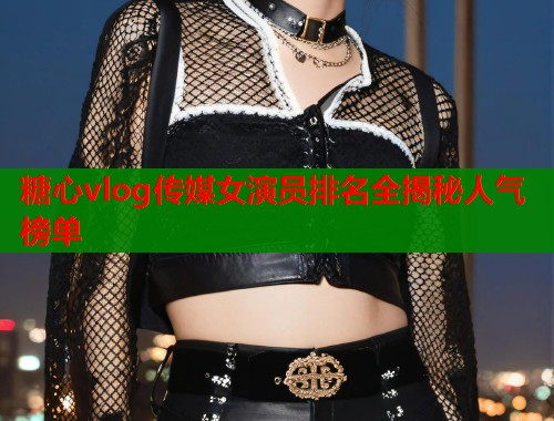 糖心vlog传媒女演员排名全揭秘人气榜单