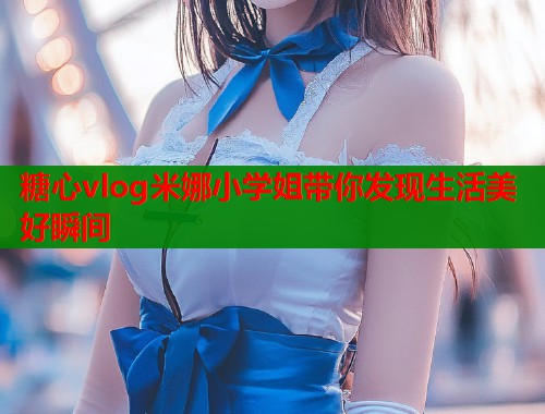 糖心vlog米娜小学姐带你发现生活美好瞬间