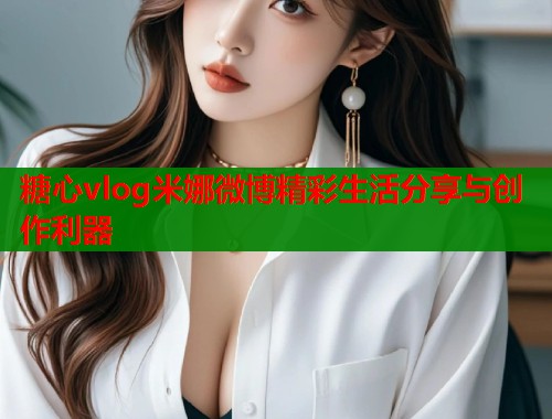 糖心vlog米娜微博精彩生活分享与创作利器