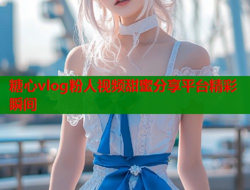 糖心vlog粉人视频甜蜜分享平台精彩瞬间