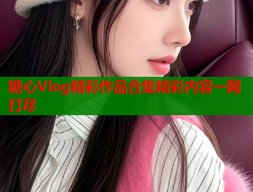 糖心Vlog精彩作品合集精彩内容一网打尽